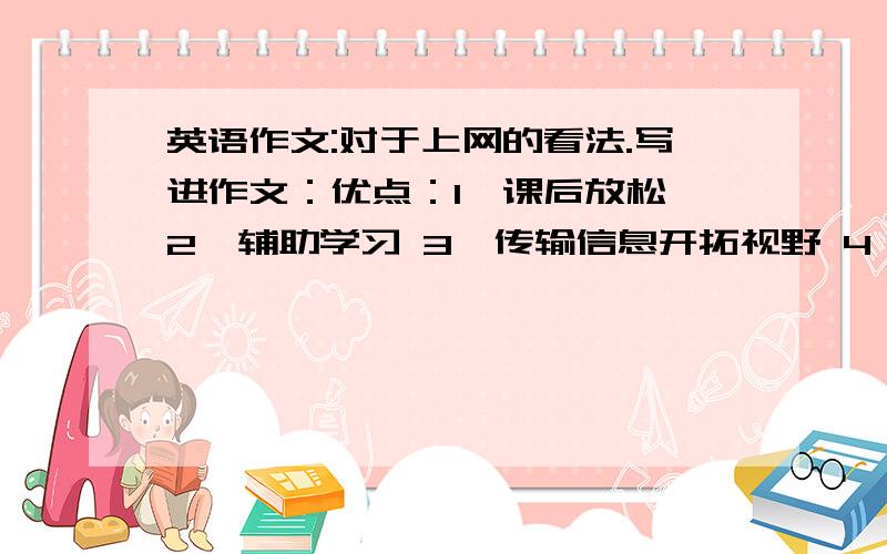 英语作文:对于上网的看法.写进作文：优点：1、课后放松 2、辅助学习 3、传输信息开拓视野 4、网络交流交友缺点：1、长时间有害健康 2、网络游戏不思学业 3、不良网站误导学子 4、虚拟空