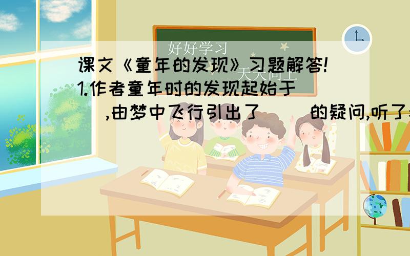 课文《童年的发现》习题解答!1.作者童年时的发现起始于（ ）,由梦中飞行引出了（ ）的疑问,听了老师的解释,他又有了（ ）的疑问,并且对这个疑问进行了大胆猜想,这个猜想是（ ）.2.读完