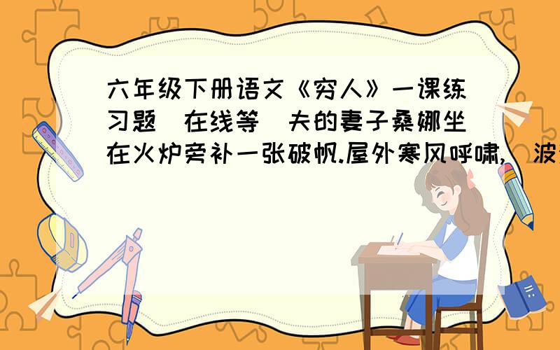 六年级下册语文《穷人》一课练习题（在线等）夫的妻子桑娜坐在火炉旁补一张破帆.屋外寒风呼啸,（波涛汹涌 汹涌澎湃）的海浪（拍击 打击）着海岸,（溅 掀）起一阵阵浪花.海上正起着（