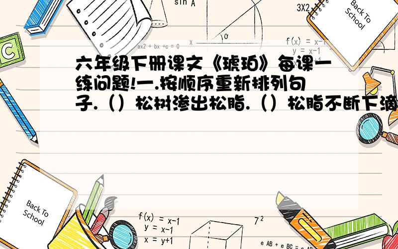 六年级下册课文《琥珀》每课一练问题!一.按顺序重新排列句子.（）松树渗出松脂.（）松脂不断下滴形成松脂球.（）炎热的夏天.（）一大滴松脂落下来,把蜘蛛和苍蝇裹住.二、写出作者想