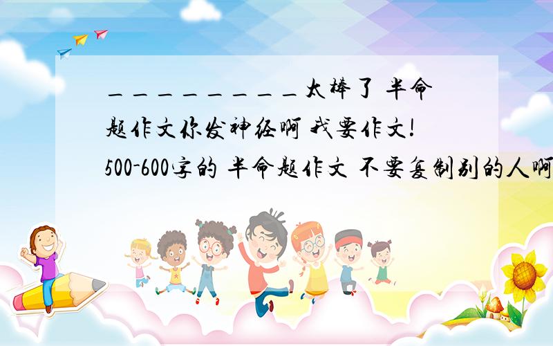 ________太棒了 半命题作文你发神经啊 我要作文!500-600字的 半命题作文 不要复制别的人啊 你以为随便复制就得分啊 打网球 祖国的!都不要!