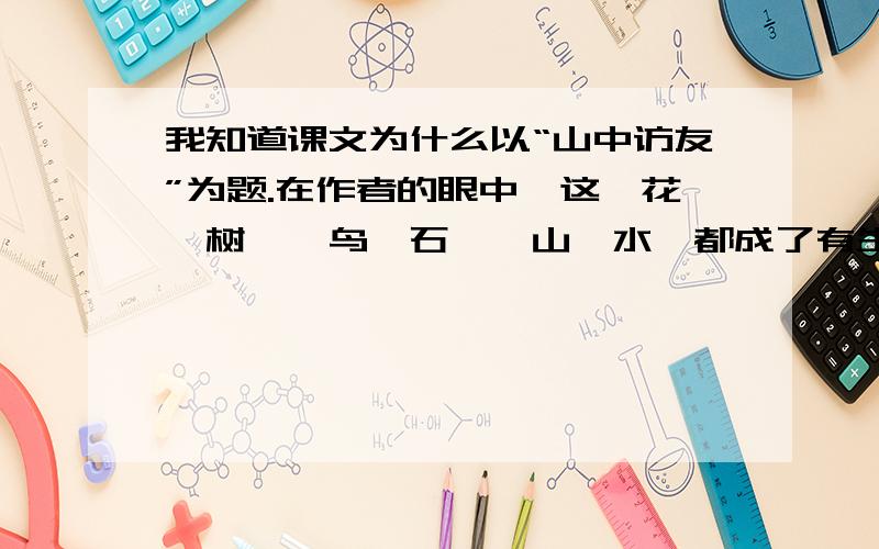 我知道课文为什么以“山中访友”为题.在作者的眼中,这一花一树,一鸟一石,一山一水,都成了有生命的( ),他们能跟作者说话.交流,成了作者的（ ）,所以作者进山看景,变成了“山中访友”.