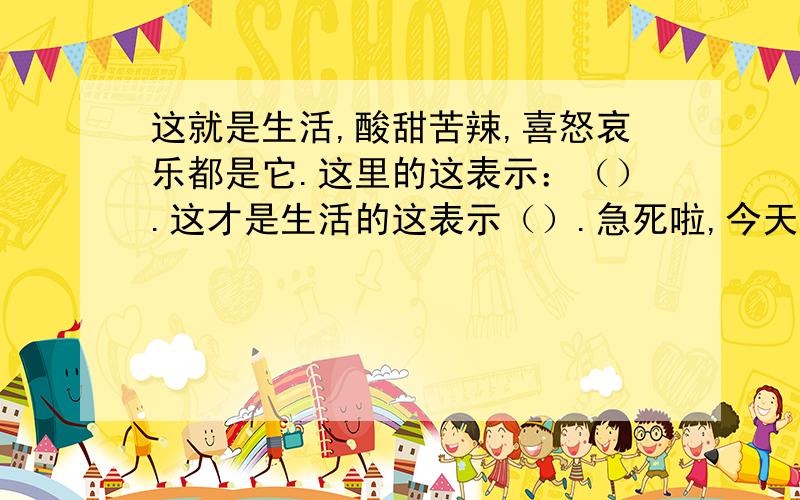 这就是生活,酸甜苦辣,喜怒哀乐都是它.这里的这表示：（）.这才是生活的这表示（）.急死啦,今天马上要交