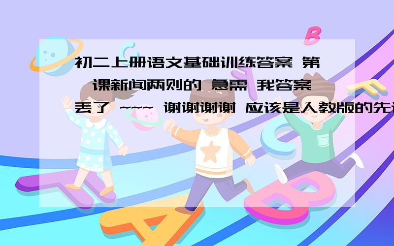 初二上册语文基础训练答案 第一课新闻两则的 急需 我答案丢了 ~~~ 谢谢谢谢 应该是人教版的先说第一大题  快啊    再晚就来不及了