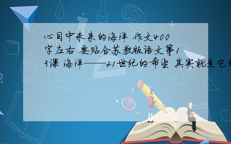 心目中未来的海洋 作文400字左右 要贴合苏教版语文第13课 海洋——21世纪的希望 其实就是它的课后习题啦、