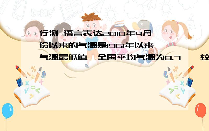 行测 语言表达2010年4月份以来的气温是1961年以来气温最低值,全国平均气温为8.7℃,较常年同期10.0℃偏低1.3℃.除了在西藏、青海西南部、云南、西南地区较常年偏高1℃到4℃之外,其他地区偏