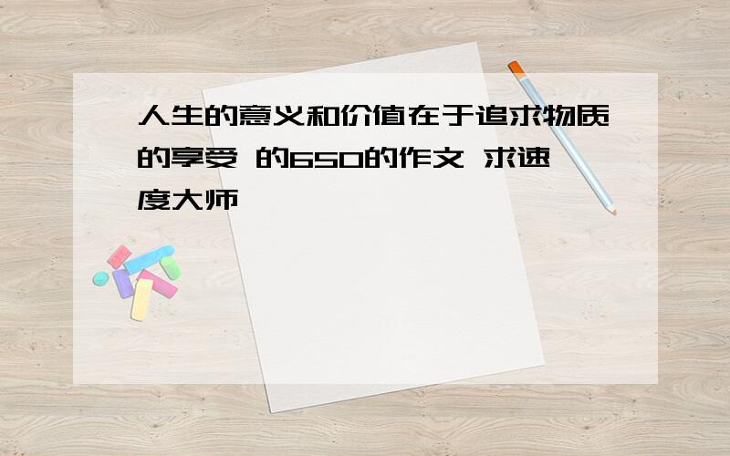 人生的意义和价值在于追求物质的享受 的650的作文 求速度大师