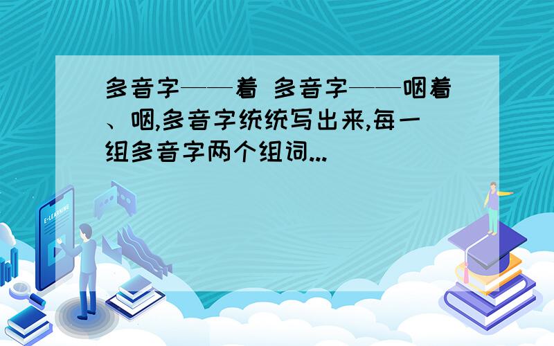 多音字——着 多音字——咽着、咽,多音字统统写出来,每一组多音字两个组词...