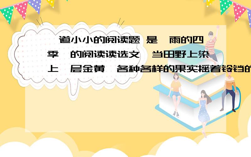 一道小小的阅读题 是《雨的四季》的阅读读选文,当田野上染上一层金黄,各种各样的果实摇着铃铛的时候,雨,似乎也像出嫁生了孩子的母亲,显得端庄而又沉思了.这时候,雨不大出门.田野上几