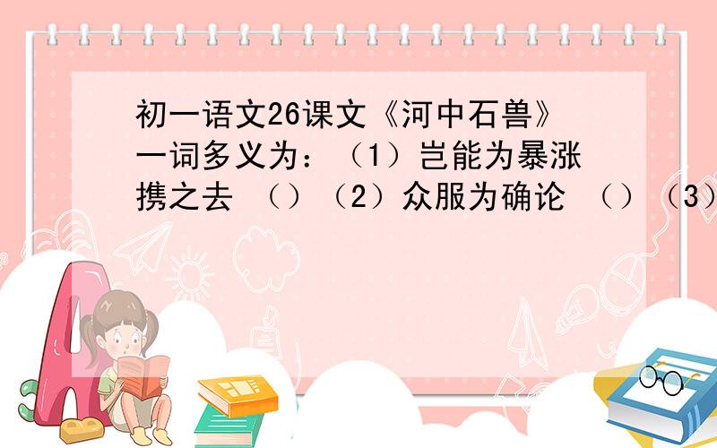 初一语文26课文《河中石兽》一词多义为：（1）岂能为暴涨携之去 （）（2）众服为确论 （）（3）必于石下迎水处啮沙为坎穴 （）