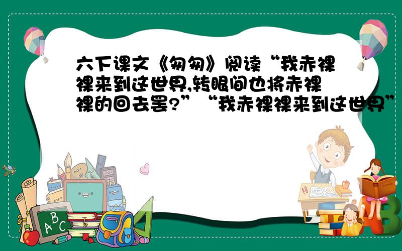 六下课文《匆匆》阅读“我赤裸裸来到这世界,转眼间也将赤裸裸的回去罢?”“我赤裸裸来到这世界”指（ ）；“赤裸裸的回去”指（）.我留着些什么痕迹呢?我何曾留着像游丝样的痕迹呢?