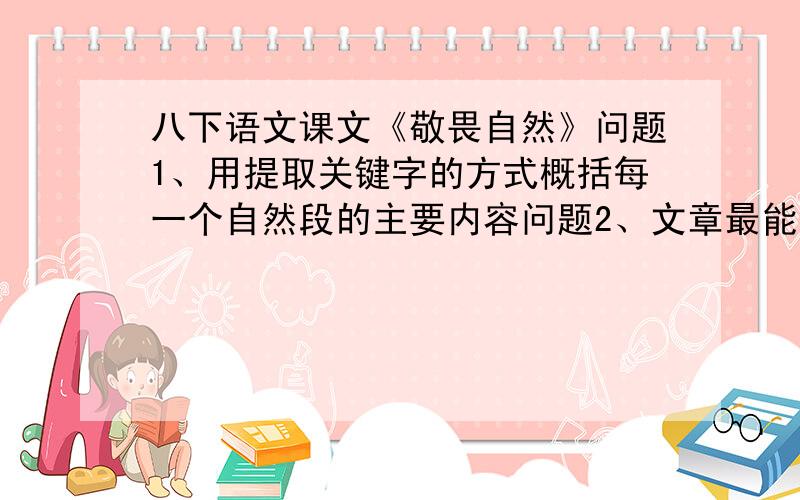 八下语文课文《敬畏自然》问题1、用提取关键字的方式概括每一个自然段的主要内容问题2、文章最能表达作者观点的句子是哪几句问题3、作者阐述了哪些敬畏自然的理由？从文中找出关键