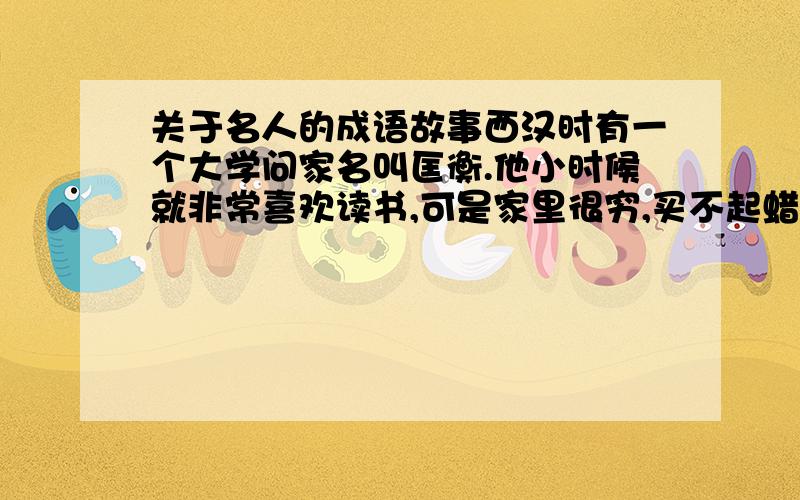 关于名人的成语故事西汉时有一个大学问家名叫匡衡.他小时候就非常喜欢读书,可是家里很穷,买不起蜡烛,一到晚上就没有办法看书,他常为此事发愁.这天晚上,匡衡无意中发现自家的墙壁似乎