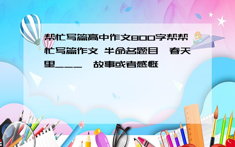 帮忙写篇高中作文800字帮帮忙写篇作文 半命名题目《春天里___》故事或者感慨