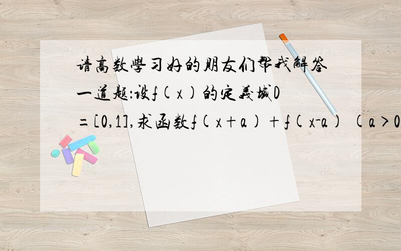 请高数学习好的朋友们帮我解答一道题：设f(x)的定义域D=[0,1],求函数f(x+a)+f(x-a) (a>0) 的定义域.例如碰到这样的题目应该怎样去做.因为最近要考试所以很着急~希望有人能帮我解答,