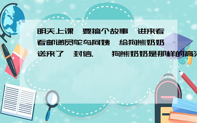 明天上课,要搞个故事,进来看看邮递员鸵鸟阿姨,给狗熊奶奶送来了一封信.　　狗熊奶奶是那样的高兴,她盼信盼了好几天,她是很想念远方的小孙子的.　　狗熊奶奶老眼昏花,她看不清信上说