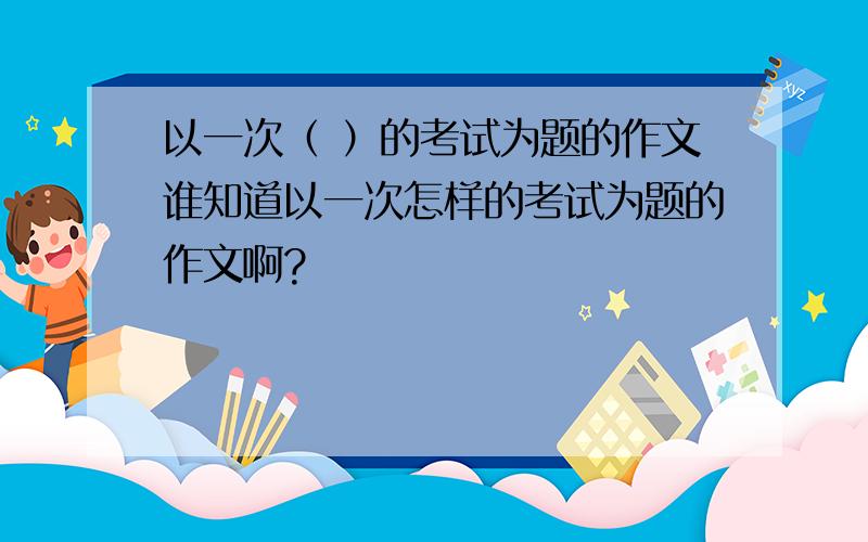 以一次（ ）的考试为题的作文谁知道以一次怎样的考试为题的作文啊?