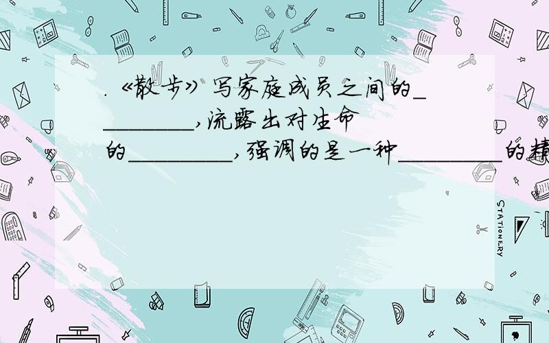 ．《散步》写家庭成员之间的________,流露出对生命的________,强调的是一种________的精神.《送小龟回．《散步》写家庭成员之间的________,流露出对生命的________,强调的是一种________的精神.《送