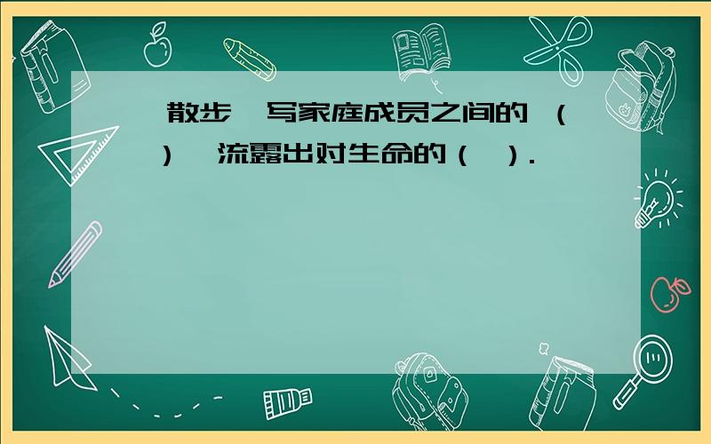 《散步》写家庭成员之间的 （ ）,流露出对生命的（ ）.