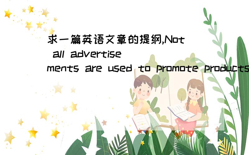 求一篇英语文章的提纲,Not all advertisements are used to promote products.Public service advertisements play an active role in modern society.（译：并不是所有的广告是用来推销产品.公益广告在现代社会中发挥积极