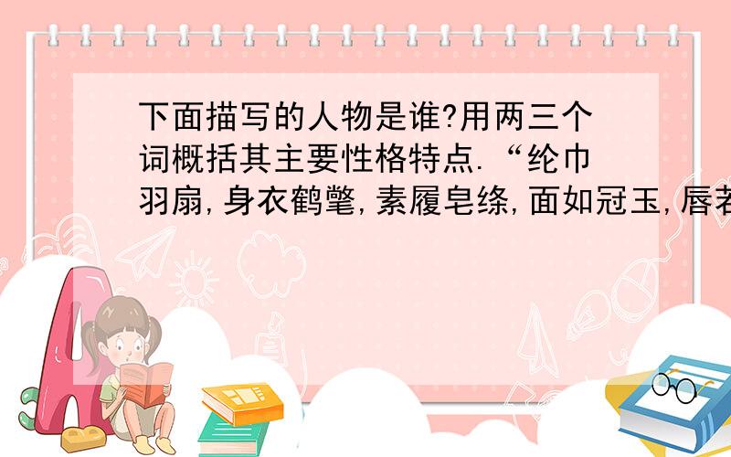 下面描写的人物是谁?用两三个词概括其主要性格特点.“纶巾羽扇,身衣鹤氅,素履皂绦,面如冠玉,唇若抹朱,眉清目朗,身长八尺,飘飘然有神仙之概.”