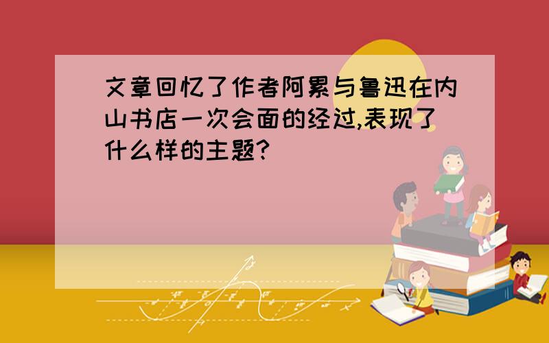 文章回忆了作者阿累与鲁迅在内山书店一次会面的经过,表现了什么样的主题?