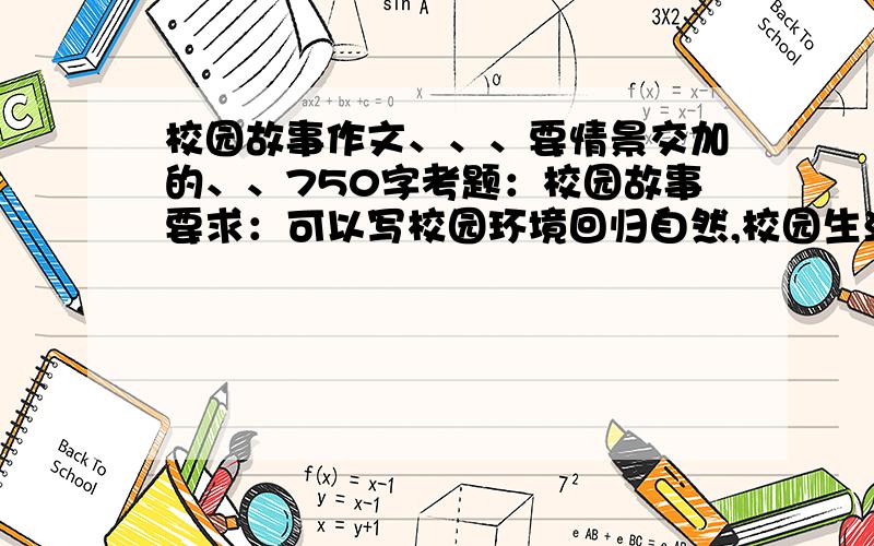 校园故事作文、、、要情景交加的、、750字考题：校园故事要求：可以写校园环境回归自然,校园生活异彩纷呈；可以通过写景写出校园的美丽,也可以写发生在校园里感人的故事.注意写出趣