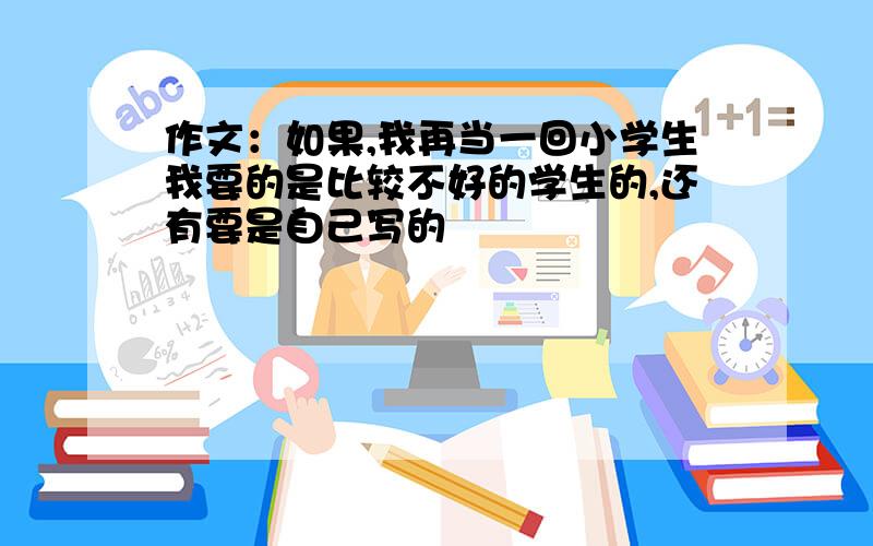 作文：如果,我再当一回小学生我要的是比较不好的学生的,还有要是自己写的