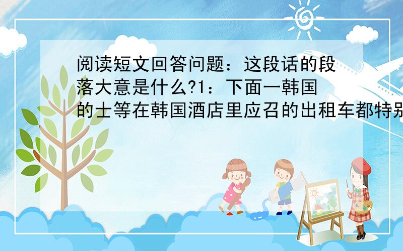 阅读短文回答问题：这段话的段落大意是什么?1：下面一韩国的士等在韩国酒店里应召的出租车都特别高级.黑漆锃亮的车身,车厢里特别宽敞,红丝绒从坐椅一直包到车顶.如果是长途的话,收费