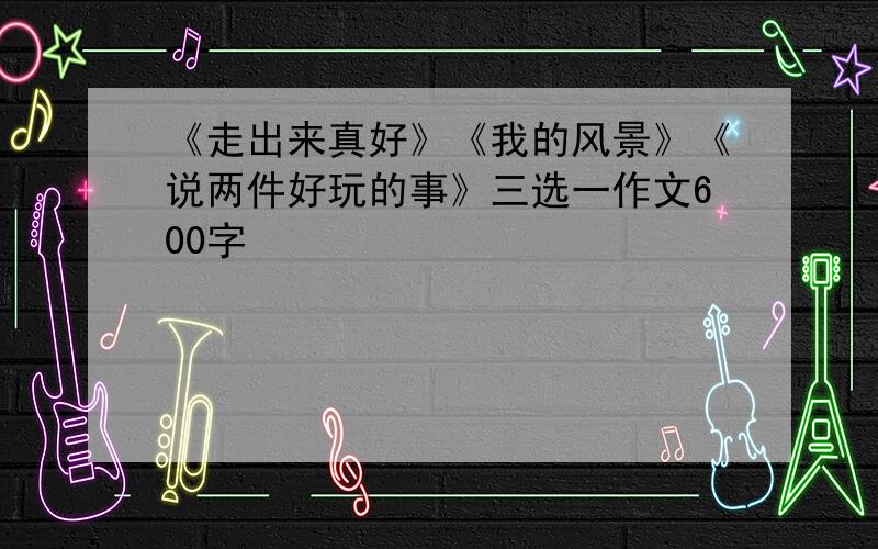 《走出来真好》《我的风景》《说两件好玩的事》三选一作文600字