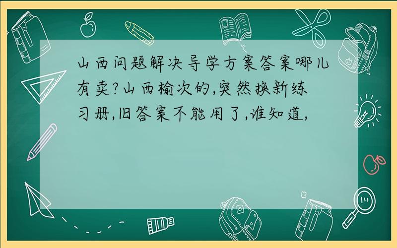 山西问题解决导学方案答案哪儿有卖?山西榆次的,突然换新练习册,旧答案不能用了,谁知道,