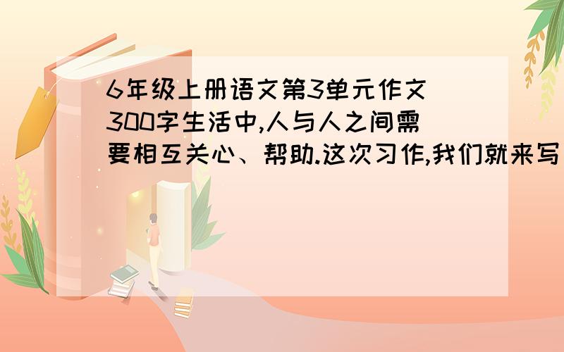 6年级上册语文第3单元作文 300字生活中,人与人之间需要相互关心、帮助.这次习作,我们就来写一写体现人们相互关爱的事情.写之前先想一想,事情发生在怎样的环境里,是怎么发生的,事情发展