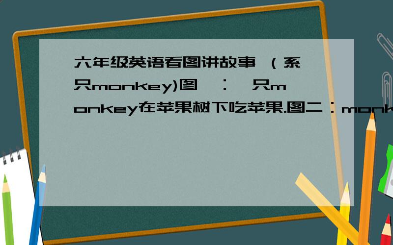 六年级英语看图讲故事 （系一只monkey)图一：一只monkey在苹果树下吃苹果.图二：monkey吃了苹果肚子疼.图三：monkey的妈妈带他去山羊医生.图四：山羊医生叫monkey吃一些药和喝些热茶.