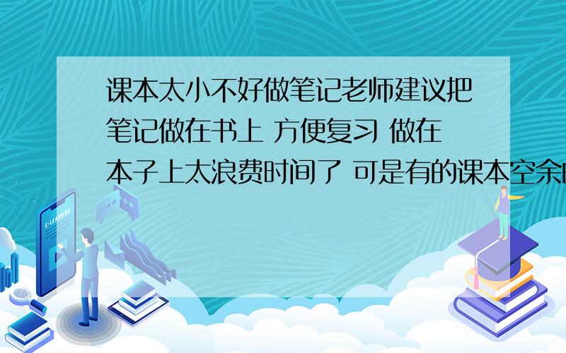 课本太小不好做笔记老师建议把笔记做在书上 方便复习 做在本子上太浪费时间了 可是有的课本空余的地方比较少 便利贴都没法粘 笔记又多 前辈们都是怎么做笔记的啊