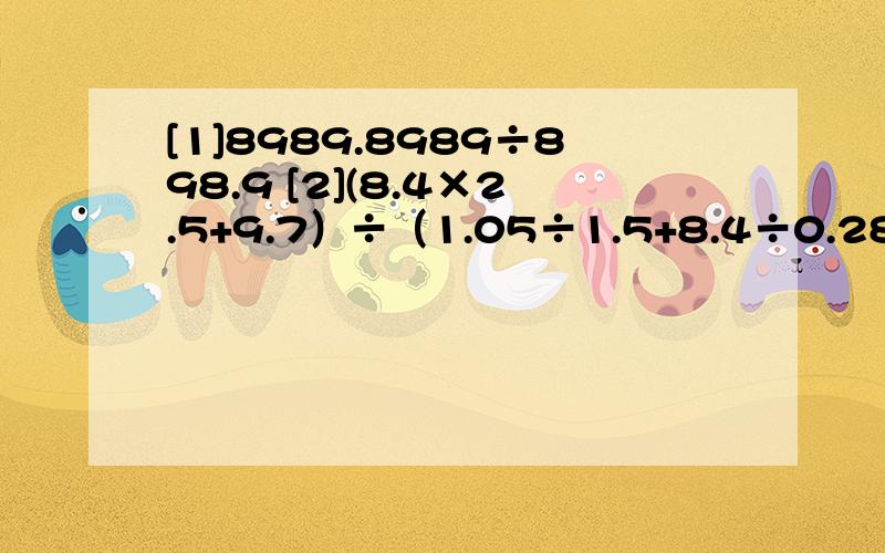 [1]8989.8989÷898.9 [2](8.4×2.5+9.7）÷（1.05÷1.5+8.4÷0.28）[3]（0.5+四分之一+三又八分之一÷1.25）÷（五又四分之一－1.25×一又五分之四）   [4]6.25×1.25×16+3.75×0.125×80        同志们帮帮忙,都简算