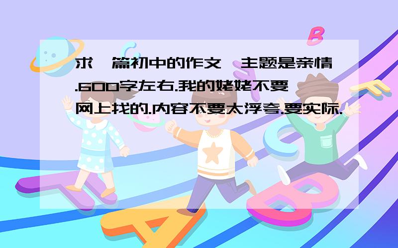 求一篇初中的作文、主题是亲情.600字左右.我的姥姥不要网上找的.内容不要太浮夸.要实际.