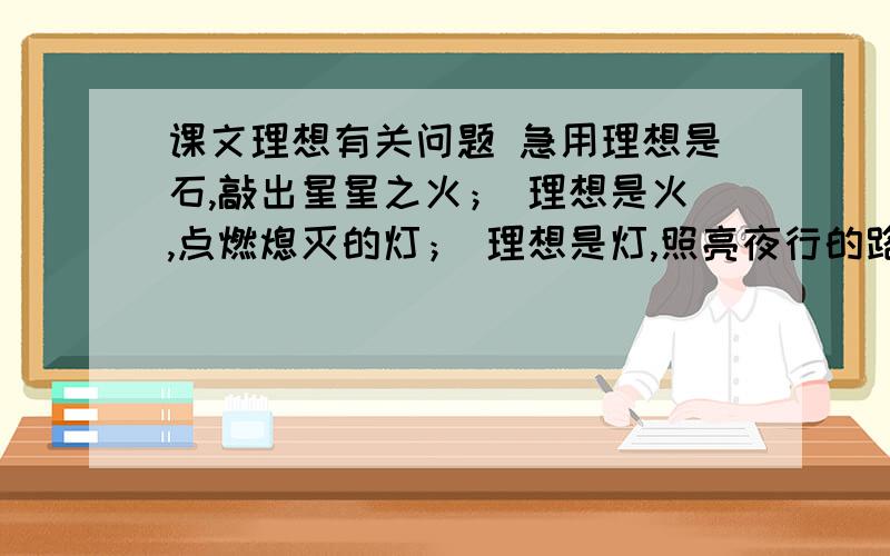 课文理想有关问题 急用理想是石,敲出星星之火； 理想是火,点燃熄灭的灯； 理想是灯,照亮夜行的路； 理想是路,引你走到黎明.饥寒的年代里,理想是温饱； 温饱的年代里,理想是文明.离乱的