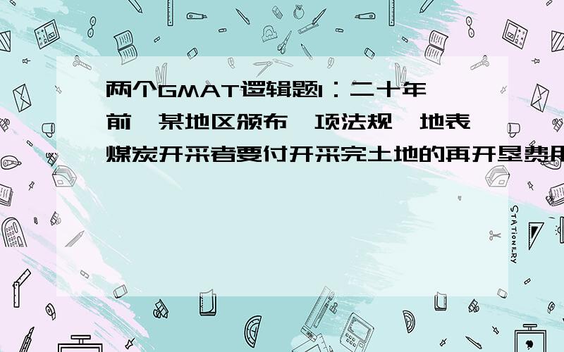 两个GMAT逻辑题1：二十年前,某地区颁布一项法规,地表煤炭开采者要付开采完土地的再开垦费用.从那以后,在开垦的技术没有什么进步.但是现在再开垦一个煤矿的费用仅是4美元每吨开采出来