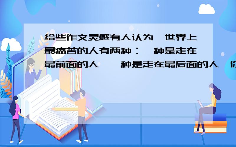 给些作文灵感有人认为,世界上最痛苦的人有两种：一种是走在最前面的人,一种是走在最后面的人,你同意吗?请以“最前与最后”为话题,写一篇不少与800字的文章.自定立意,自选文体,自拟标