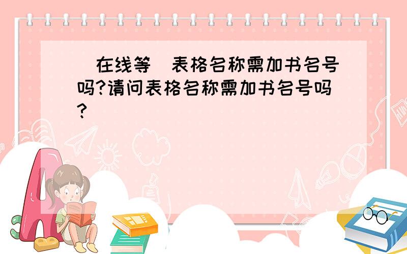 （在线等）表格名称需加书名号吗?请问表格名称需加书名号吗?