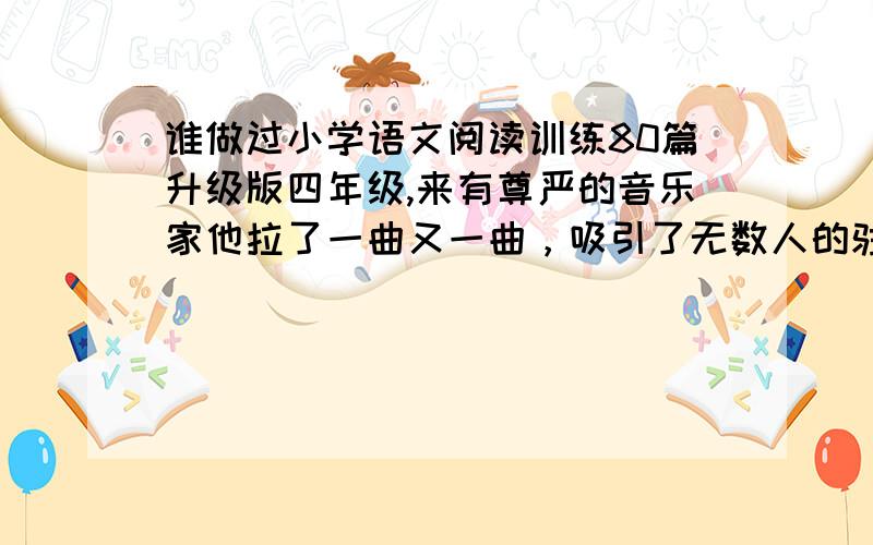 谁做过小学语文阅读训练80篇升级版四年级,来有尊严的音乐家他拉了一曲又一曲，吸引了无数人的驻足聆听，这一事件说明了什么？你认为这个挪威青年对待无赖的作法对吗？通过这件事可