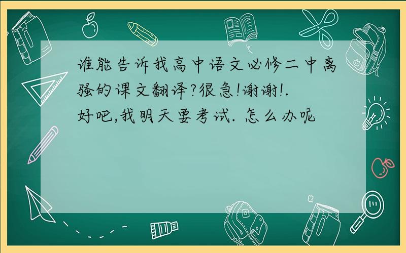 谁能告诉我高中语文必修二中离骚的课文翻译?很急!谢谢!.好吧,我明天要考试. 怎么办呢