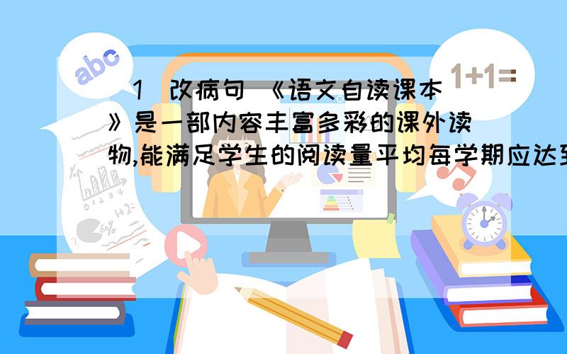 （1）改病句 《语文自读课本》是一部内容丰富多彩的课外读物,能满足学生的阅读量平均每学期应达到三十五万字左右的要求 （2）仿写句子 例：繁花是春天的笑脸,阳光是夏天的舒畅.