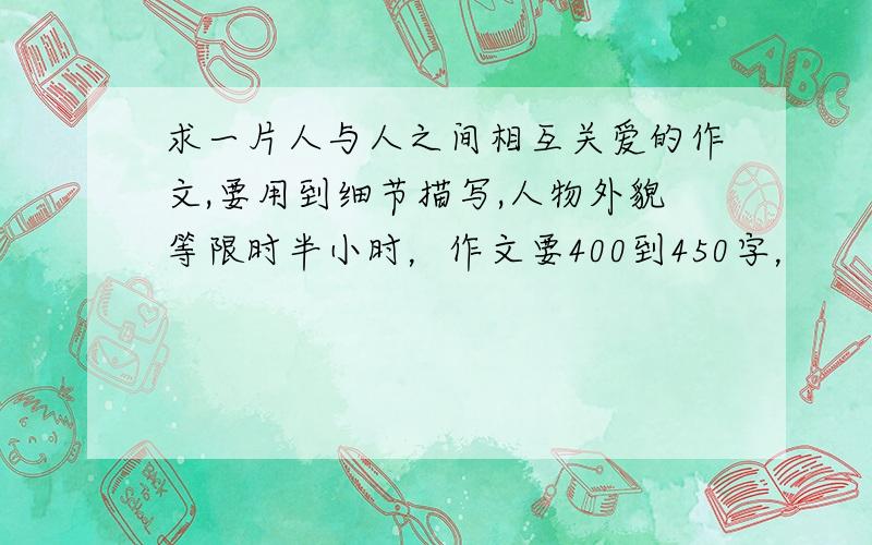 求一片人与人之间相互关爱的作文,要用到细节描写,人物外貌等限时半小时，作文要400到450字，