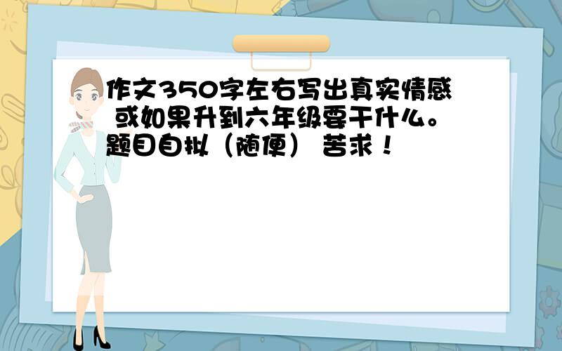 作文350字左右写出真实情感 或如果升到六年级要干什么。题目自拟（随便） 苦求！