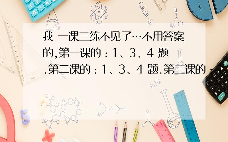 我 一课三练不见了…不用答案的,第一课的：1、3、4 题.第二课的：1、3、4 题.第三课的：1、3、4 题.第四课的：1、2、4 题.第五课的：1、2、3、5、8 题.有时间的 ,打字快的.麻烦你们了…我们