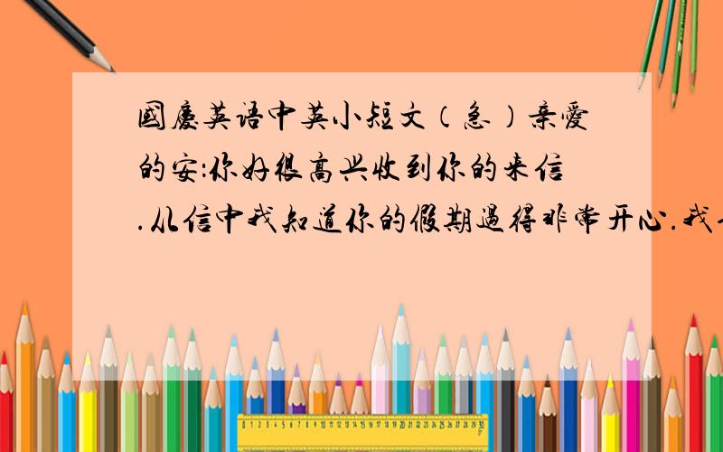 国庆英语中英小短文（急）亲爱的安：你好很高兴收到你的来信.从信中我知道你的假期过得非常开心.我也过得很开心.国庆节我有七天的假期,我们全家都到了厦门.我们游览了很都景点：鼓