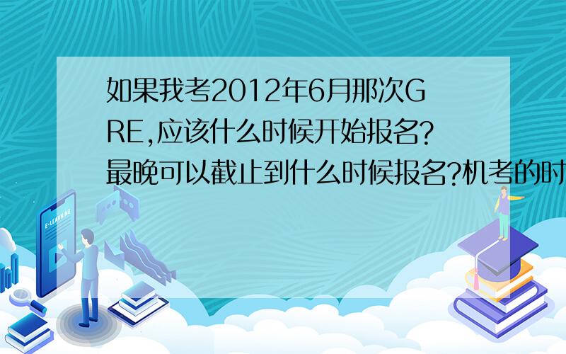 如果我考2012年6月那次GRE,应该什么时候开始报名?最晚可以截止到什么时候报名?机考的时间是我自己可以选择的吗?还是必须要根据他排给你的时间.他会怎么给你安排时间?还有,机考和笔试的