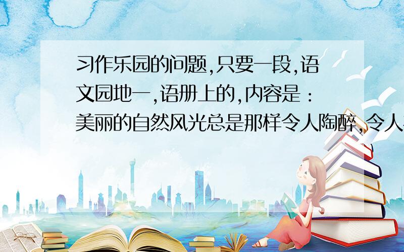 习作乐园的问题,只要一段,语文园地一,语册上的,内容是：美丽的自然风光总是那样令人陶醉,令人神往.可否把你观赏过的美丽景物与大家分享?说一说,写一写.注意写出自己的感受和体会