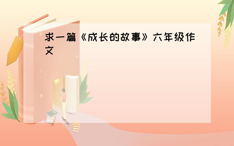 求一篇《成长的故事》六年级作文